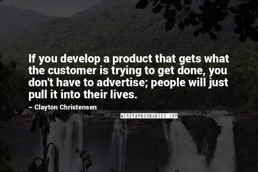 Clayton Christensen Quotes: If you develop a product that gets what the customer is trying to get done, you don't have to advertise; people will just pull it into their lives.