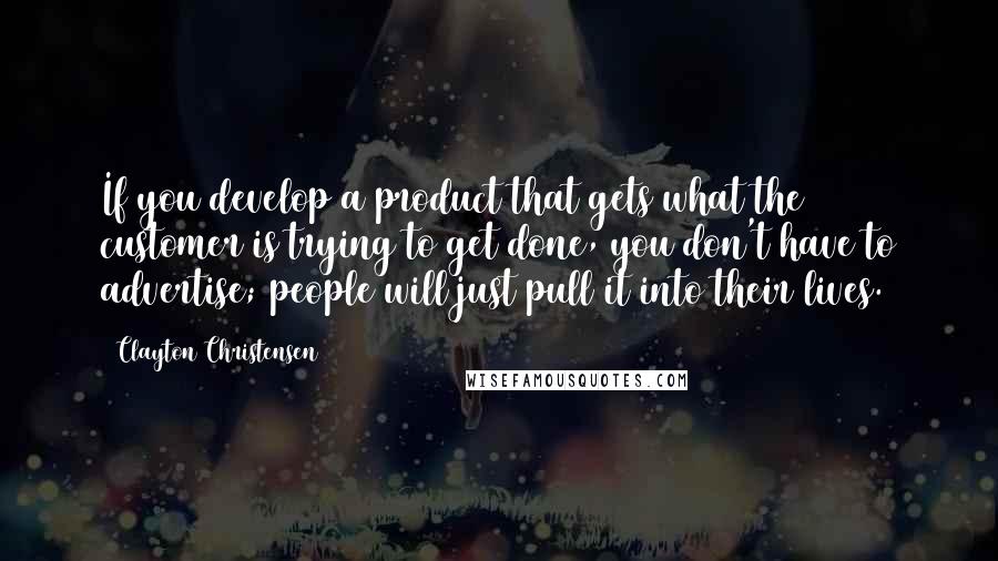 Clayton Christensen Quotes: If you develop a product that gets what the customer is trying to get done, you don't have to advertise; people will just pull it into their lives.