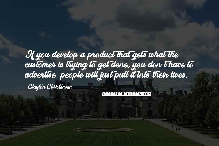 Clayton Christensen Quotes: If you develop a product that gets what the customer is trying to get done, you don't have to advertise; people will just pull it into their lives.