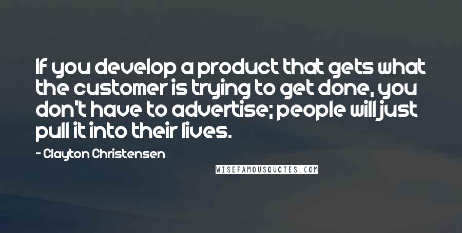 Clayton Christensen Quotes: If you develop a product that gets what the customer is trying to get done, you don't have to advertise; people will just pull it into their lives.