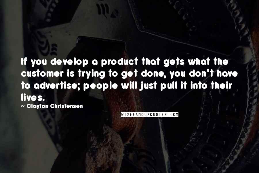 Clayton Christensen Quotes: If you develop a product that gets what the customer is trying to get done, you don't have to advertise; people will just pull it into their lives.