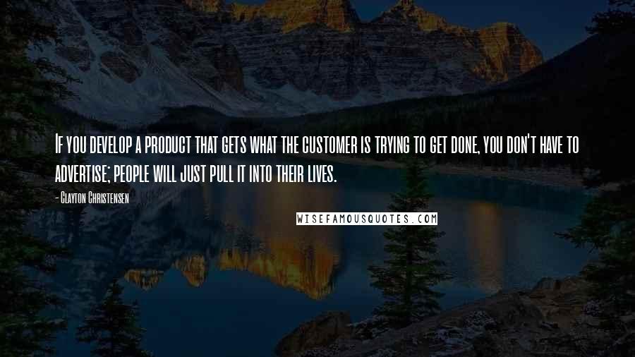 Clayton Christensen Quotes: If you develop a product that gets what the customer is trying to get done, you don't have to advertise; people will just pull it into their lives.