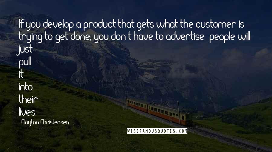 Clayton Christensen Quotes: If you develop a product that gets what the customer is trying to get done, you don't have to advertise; people will just pull it into their lives.