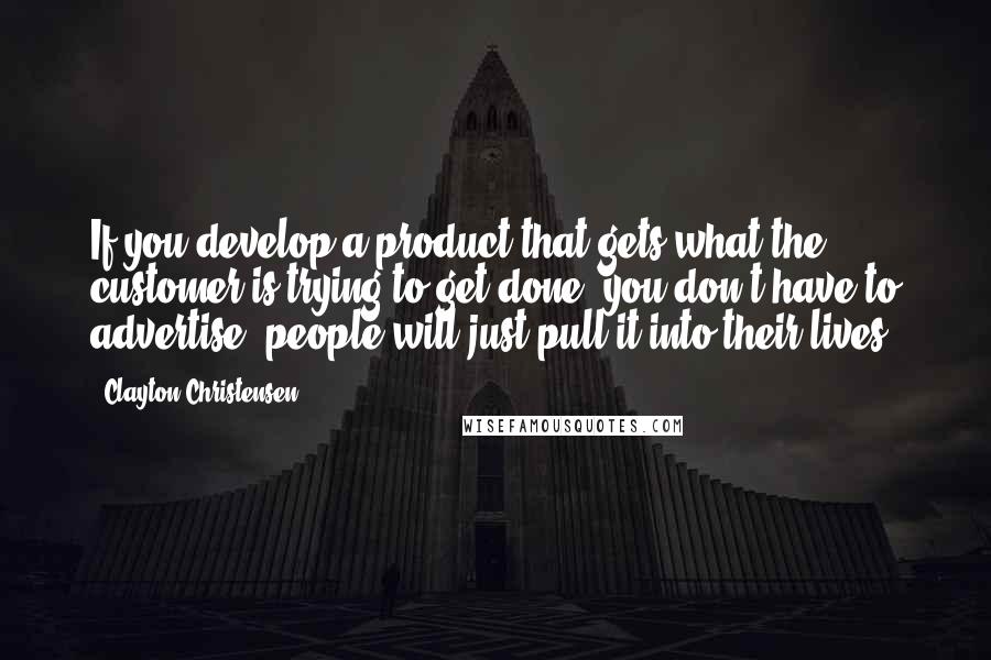 Clayton Christensen Quotes: If you develop a product that gets what the customer is trying to get done, you don't have to advertise; people will just pull it into their lives.