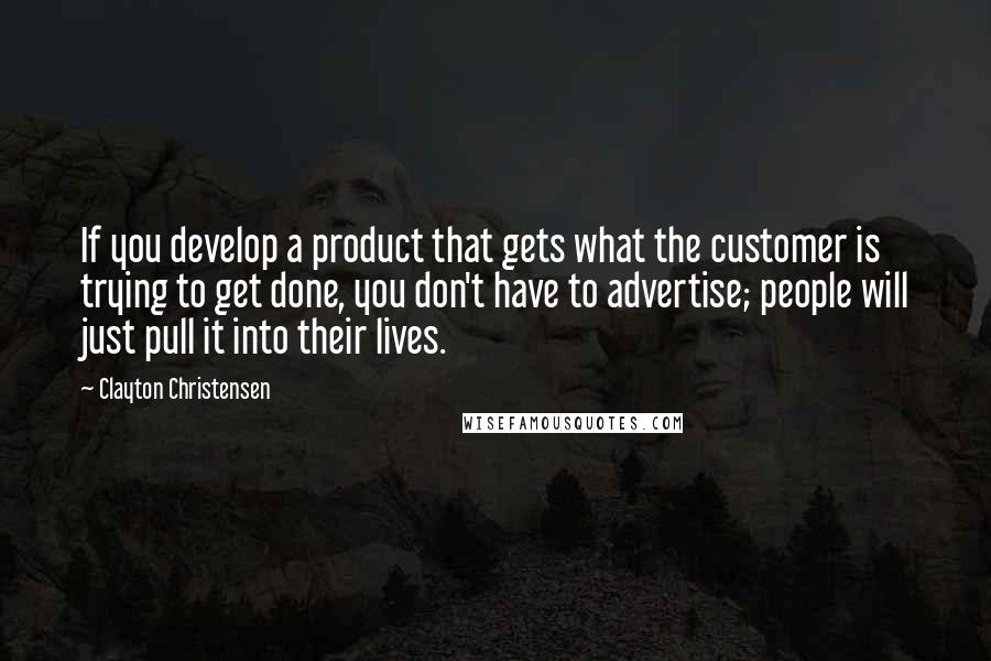 Clayton Christensen Quotes: If you develop a product that gets what the customer is trying to get done, you don't have to advertise; people will just pull it into their lives.