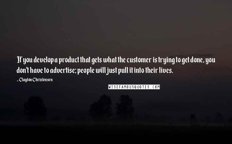 Clayton Christensen Quotes: If you develop a product that gets what the customer is trying to get done, you don't have to advertise; people will just pull it into their lives.