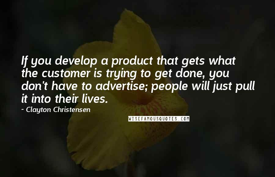 Clayton Christensen Quotes: If you develop a product that gets what the customer is trying to get done, you don't have to advertise; people will just pull it into their lives.