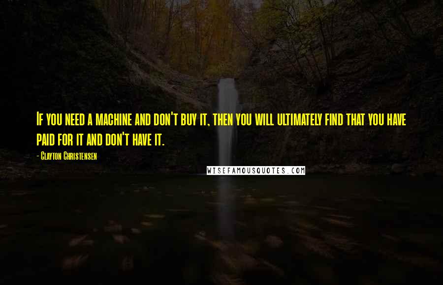 Clayton Christensen Quotes: If you need a machine and don't buy it, then you will ultimately find that you have paid for it and don't have it.