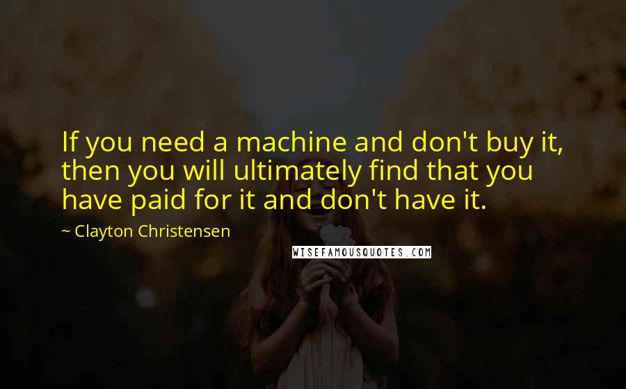 Clayton Christensen Quotes: If you need a machine and don't buy it, then you will ultimately find that you have paid for it and don't have it.