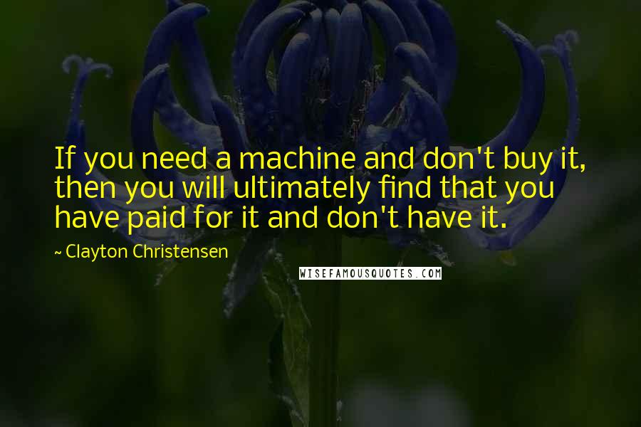 Clayton Christensen Quotes: If you need a machine and don't buy it, then you will ultimately find that you have paid for it and don't have it.