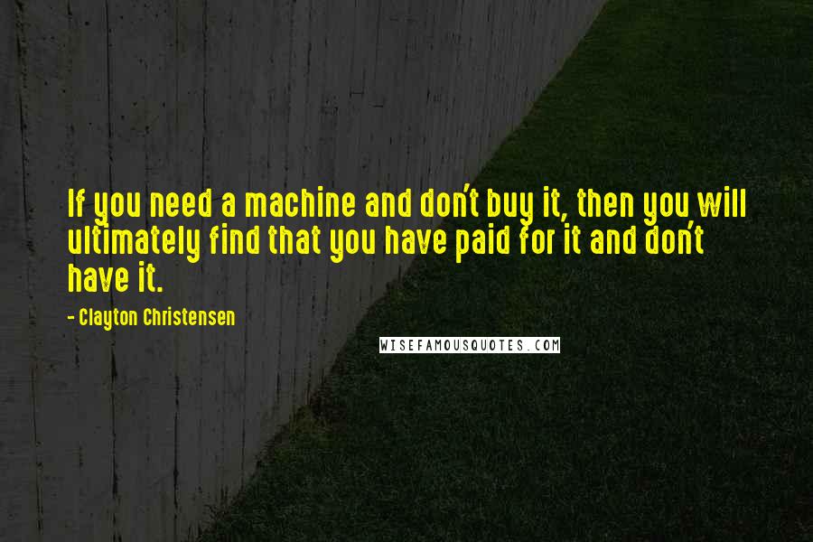 Clayton Christensen Quotes: If you need a machine and don't buy it, then you will ultimately find that you have paid for it and don't have it.