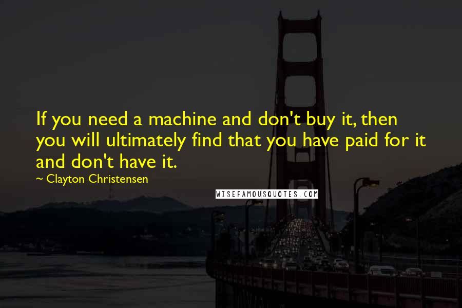 Clayton Christensen Quotes: If you need a machine and don't buy it, then you will ultimately find that you have paid for it and don't have it.