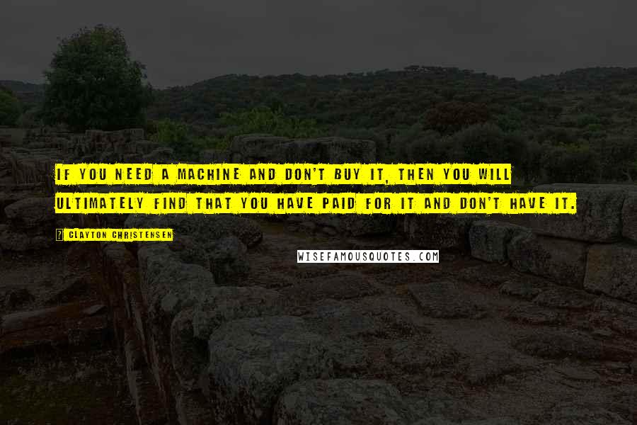 Clayton Christensen Quotes: If you need a machine and don't buy it, then you will ultimately find that you have paid for it and don't have it.