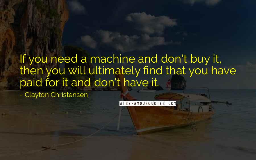 Clayton Christensen Quotes: If you need a machine and don't buy it, then you will ultimately find that you have paid for it and don't have it.