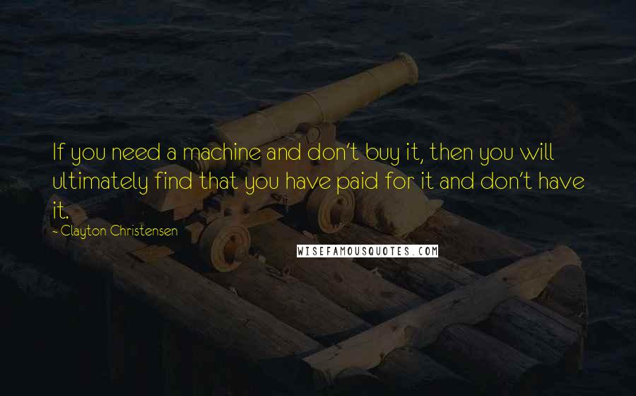 Clayton Christensen Quotes: If you need a machine and don't buy it, then you will ultimately find that you have paid for it and don't have it.