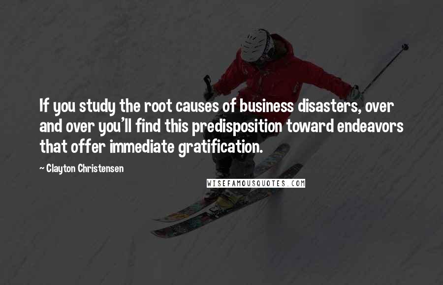 Clayton Christensen Quotes: If you study the root causes of business disasters, over and over you'll find this predisposition toward endeavors that offer immediate gratification.
