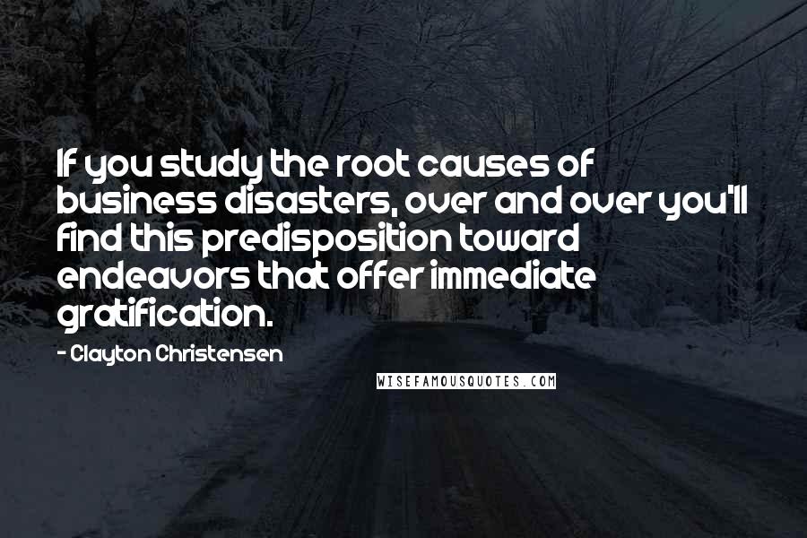 Clayton Christensen Quotes: If you study the root causes of business disasters, over and over you'll find this predisposition toward endeavors that offer immediate gratification.