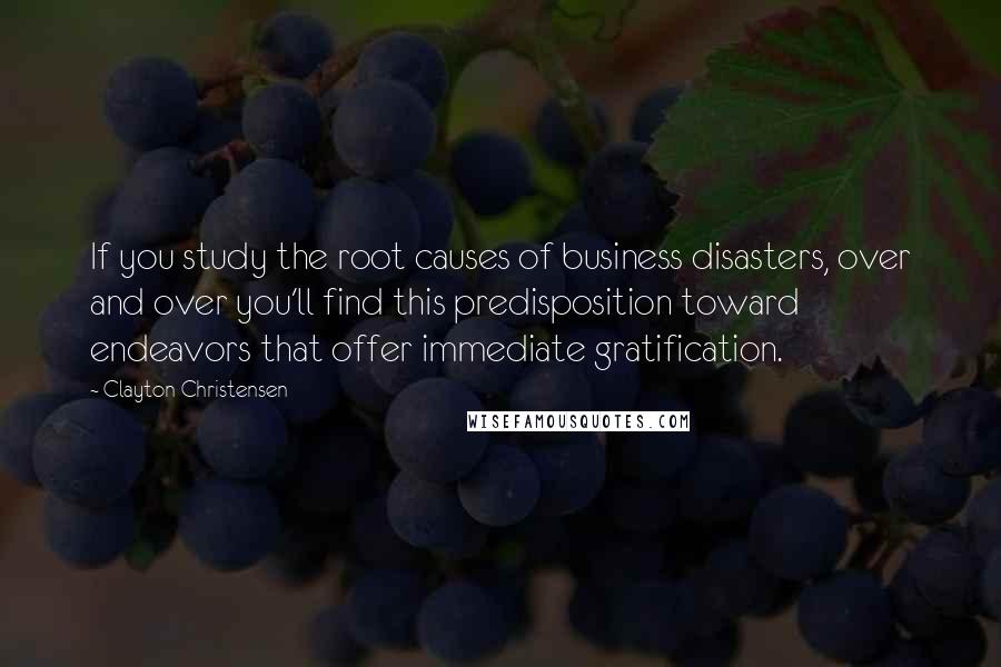 Clayton Christensen Quotes: If you study the root causes of business disasters, over and over you'll find this predisposition toward endeavors that offer immediate gratification.