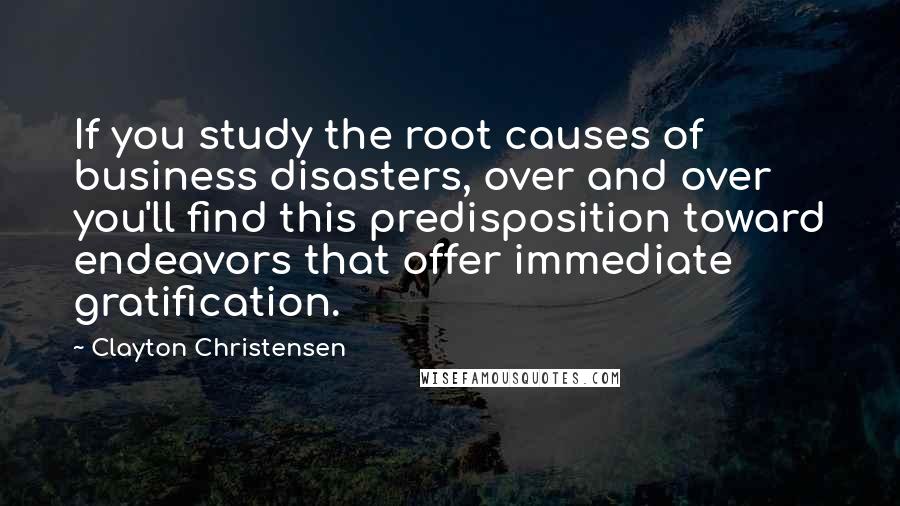 Clayton Christensen Quotes: If you study the root causes of business disasters, over and over you'll find this predisposition toward endeavors that offer immediate gratification.