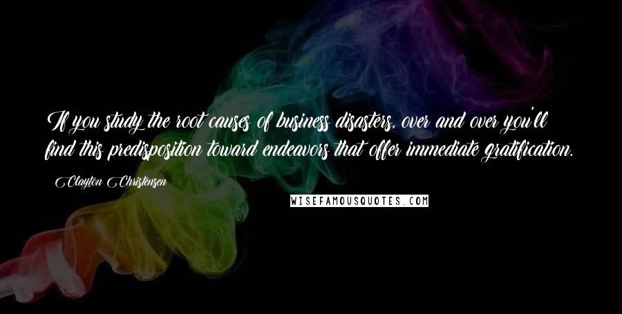Clayton Christensen Quotes: If you study the root causes of business disasters, over and over you'll find this predisposition toward endeavors that offer immediate gratification.