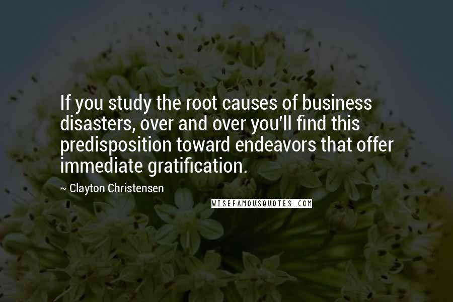 Clayton Christensen Quotes: If you study the root causes of business disasters, over and over you'll find this predisposition toward endeavors that offer immediate gratification.