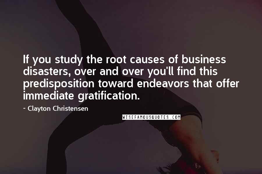 Clayton Christensen Quotes: If you study the root causes of business disasters, over and over you'll find this predisposition toward endeavors that offer immediate gratification.