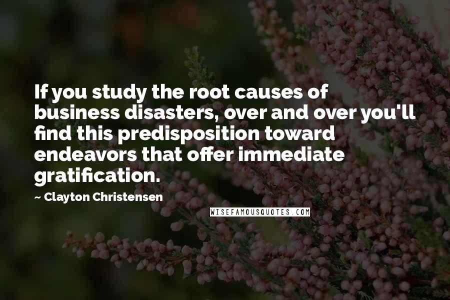 Clayton Christensen Quotes: If you study the root causes of business disasters, over and over you'll find this predisposition toward endeavors that offer immediate gratification.