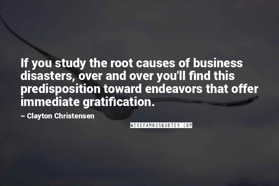 Clayton Christensen Quotes: If you study the root causes of business disasters, over and over you'll find this predisposition toward endeavors that offer immediate gratification.
