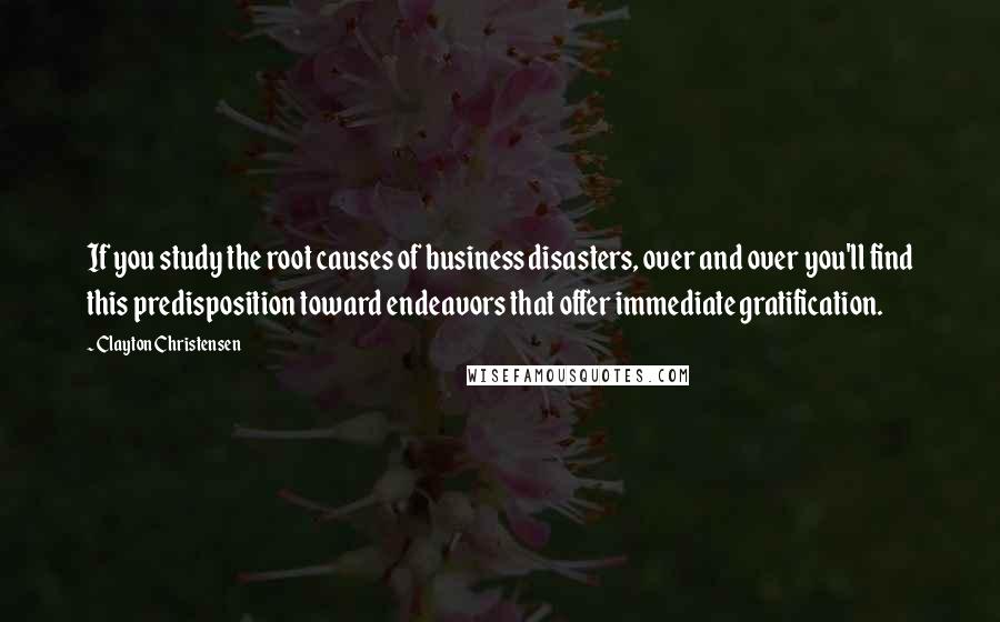 Clayton Christensen Quotes: If you study the root causes of business disasters, over and over you'll find this predisposition toward endeavors that offer immediate gratification.