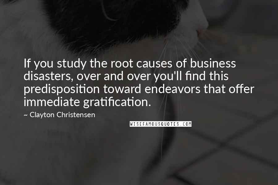 Clayton Christensen Quotes: If you study the root causes of business disasters, over and over you'll find this predisposition toward endeavors that offer immediate gratification.