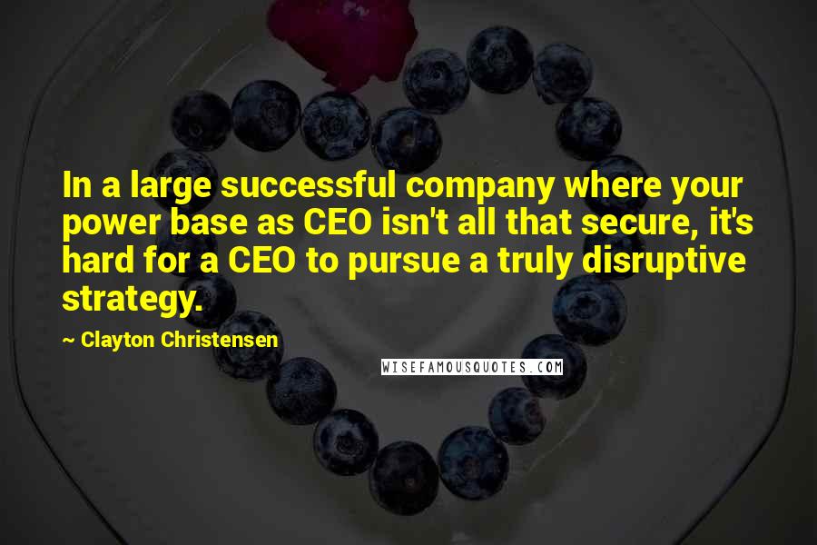 Clayton Christensen Quotes: In a large successful company where your power base as CEO isn't all that secure, it's hard for a CEO to pursue a truly disruptive strategy.