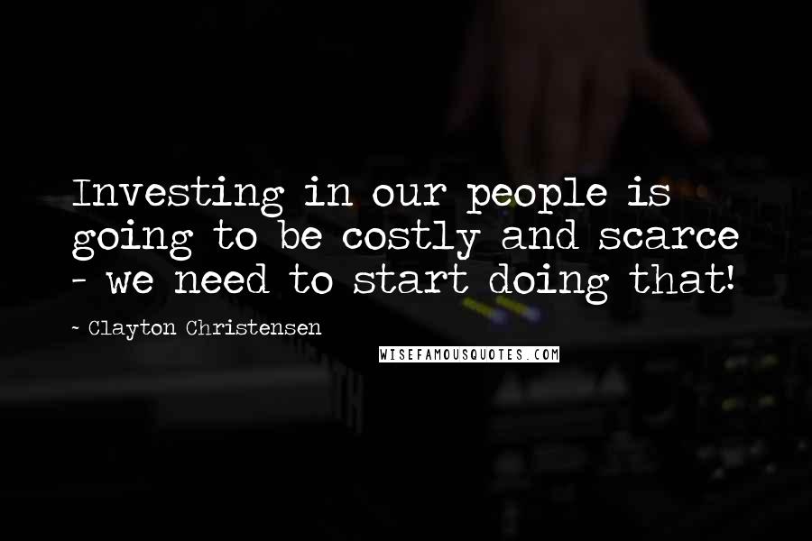 Clayton Christensen Quotes: Investing in our people is going to be costly and scarce - we need to start doing that!
