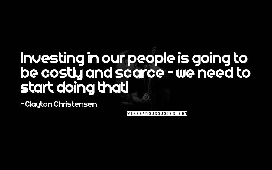 Clayton Christensen Quotes: Investing in our people is going to be costly and scarce - we need to start doing that!