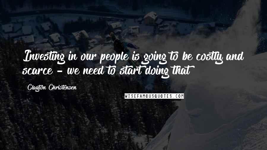 Clayton Christensen Quotes: Investing in our people is going to be costly and scarce - we need to start doing that!