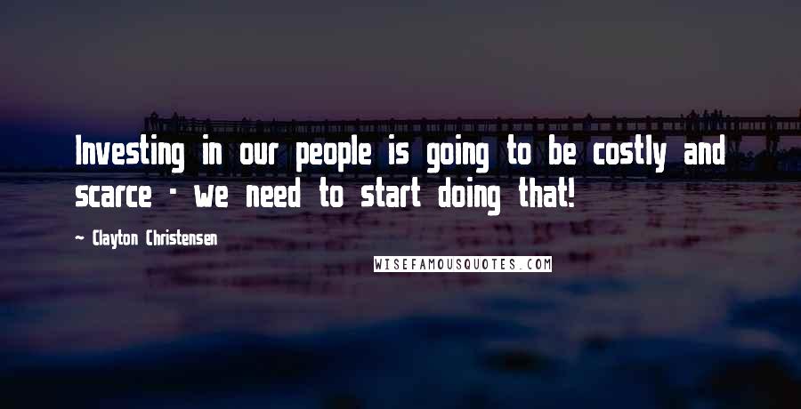 Clayton Christensen Quotes: Investing in our people is going to be costly and scarce - we need to start doing that!