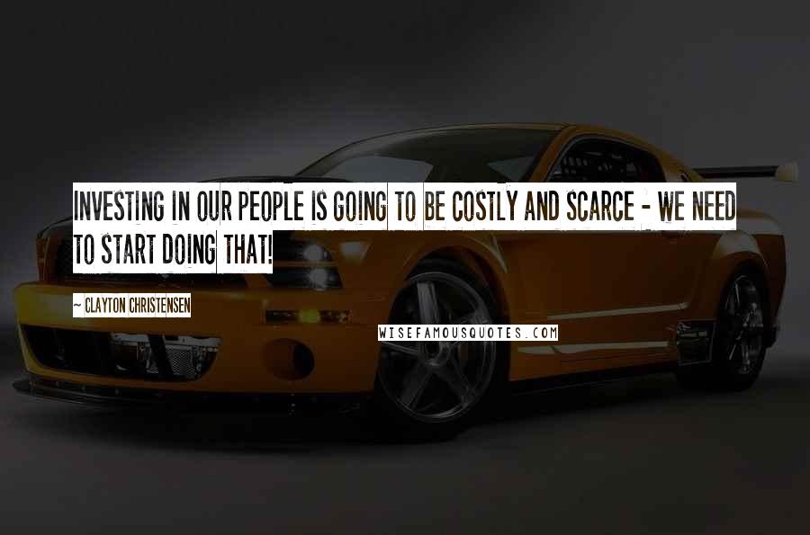 Clayton Christensen Quotes: Investing in our people is going to be costly and scarce - we need to start doing that!