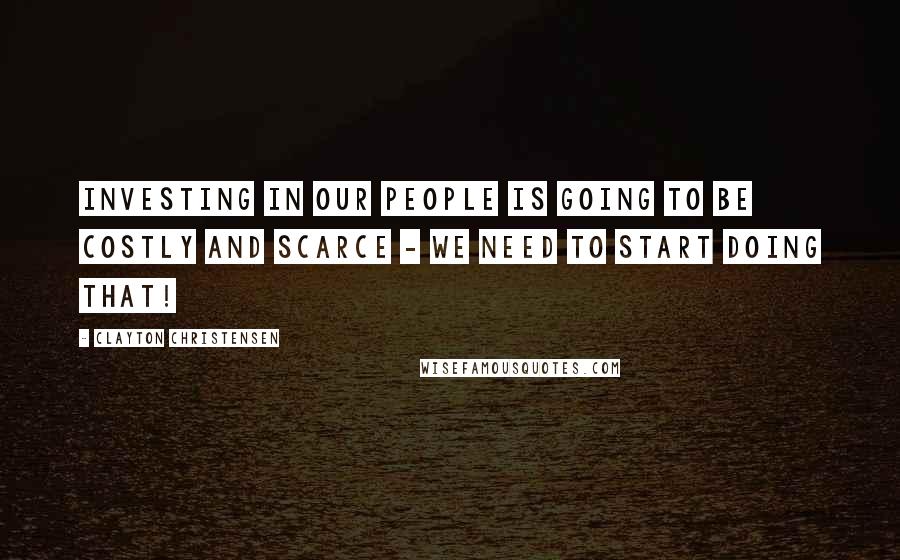 Clayton Christensen Quotes: Investing in our people is going to be costly and scarce - we need to start doing that!
