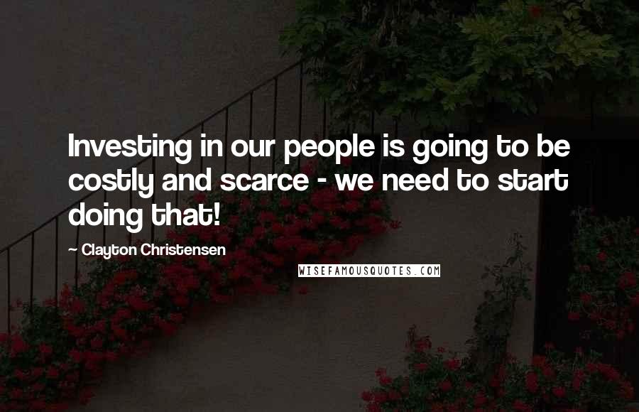 Clayton Christensen Quotes: Investing in our people is going to be costly and scarce - we need to start doing that!