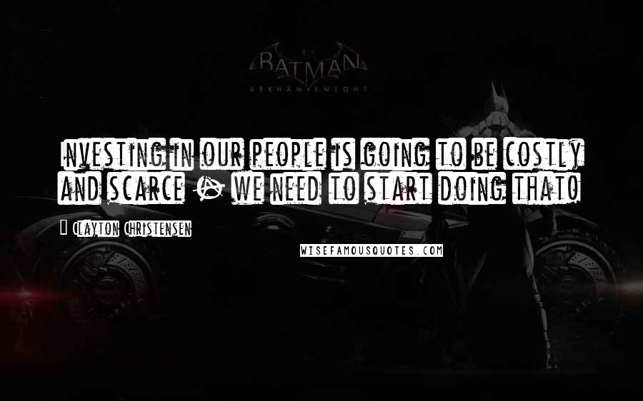 Clayton Christensen Quotes: Investing in our people is going to be costly and scarce - we need to start doing that!