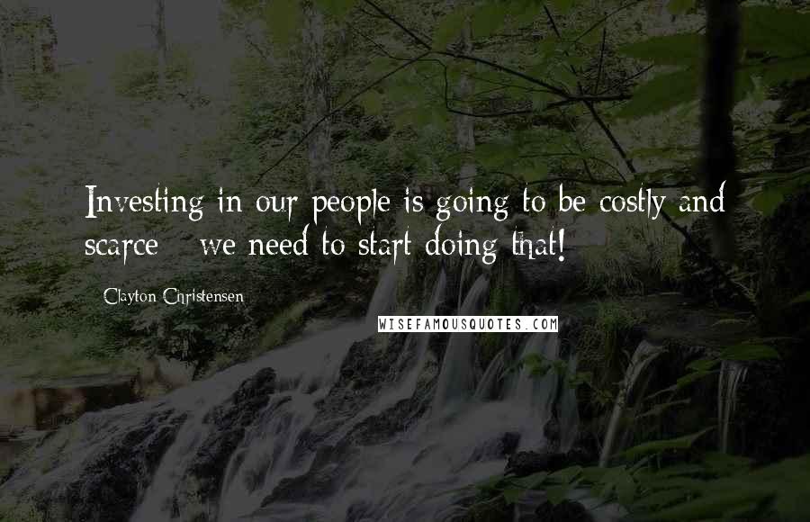 Clayton Christensen Quotes: Investing in our people is going to be costly and scarce - we need to start doing that!
