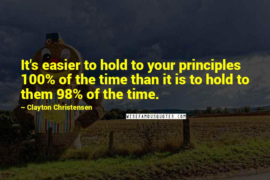 Clayton Christensen Quotes: It's easier to hold to your principles 100% of the time than it is to hold to them 98% of the time.