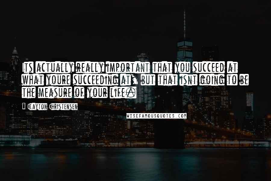 Clayton Christensen Quotes: Its actually really important that you succeed at what youre succeeding at, but that isnt going to be the measure of your life.