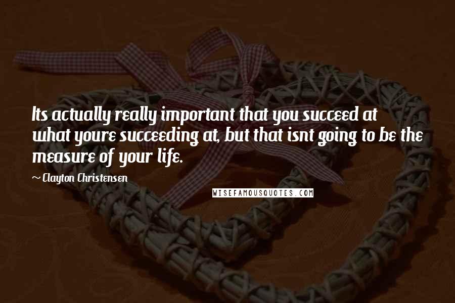 Clayton Christensen Quotes: Its actually really important that you succeed at what youre succeeding at, but that isnt going to be the measure of your life.