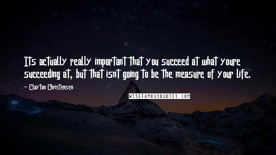Clayton Christensen Quotes: Its actually really important that you succeed at what youre succeeding at, but that isnt going to be the measure of your life.