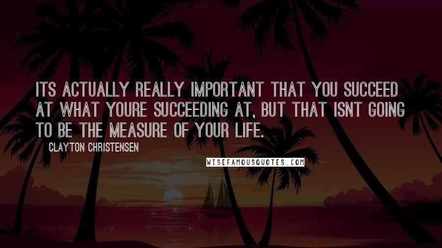 Clayton Christensen Quotes: Its actually really important that you succeed at what youre succeeding at, but that isnt going to be the measure of your life.
