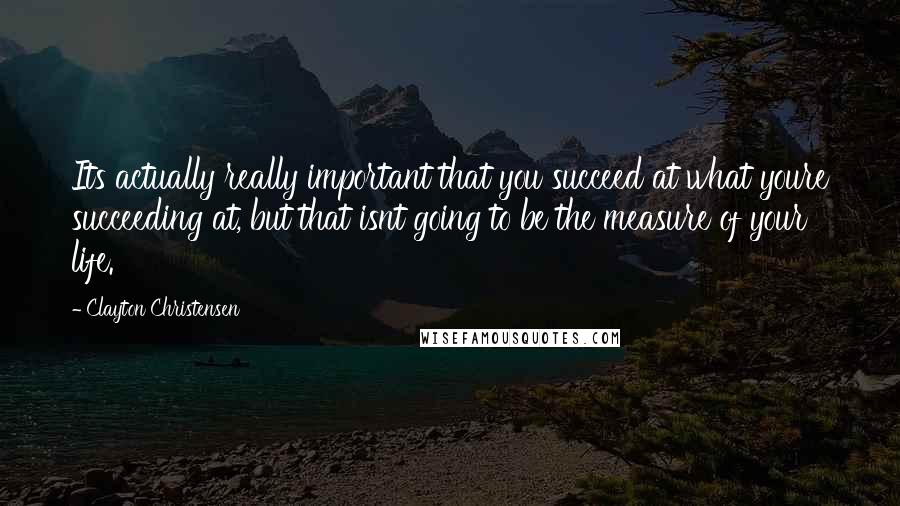 Clayton Christensen Quotes: Its actually really important that you succeed at what youre succeeding at, but that isnt going to be the measure of your life.