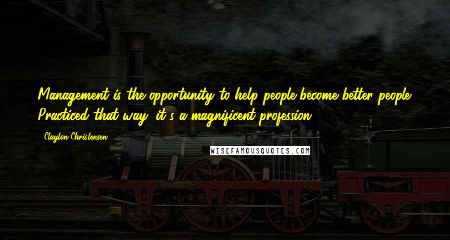 Clayton Christensen Quotes: Management is the opportunity to help people become better people. Practiced that way, it's a magnificent profession.