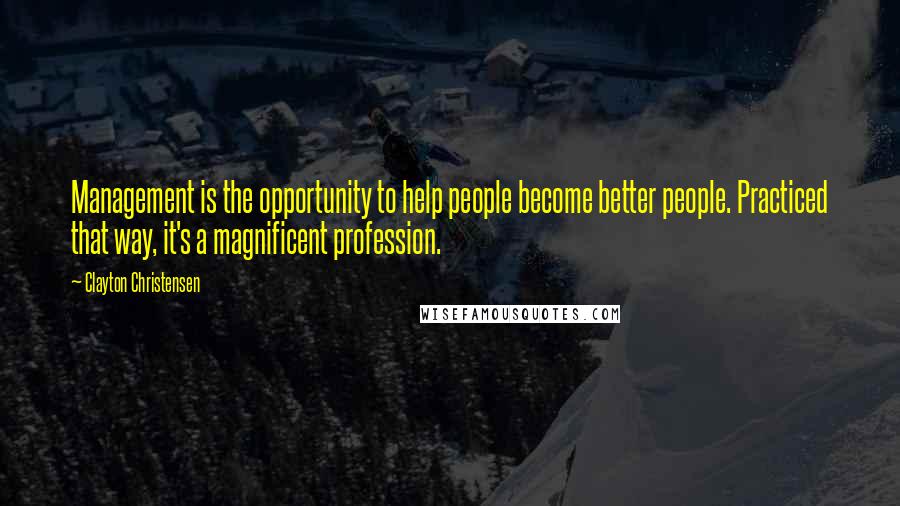 Clayton Christensen Quotes: Management is the opportunity to help people become better people. Practiced that way, it's a magnificent profession.
