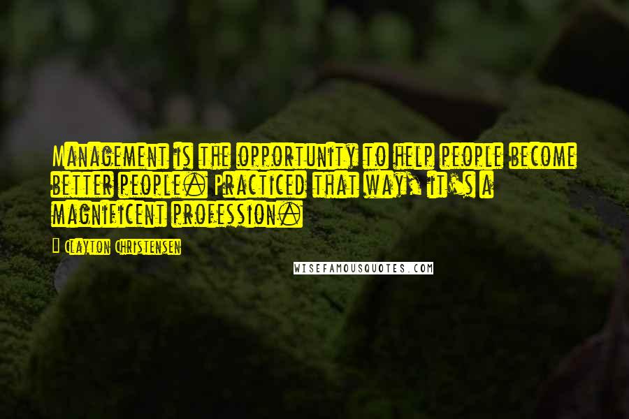 Clayton Christensen Quotes: Management is the opportunity to help people become better people. Practiced that way, it's a magnificent profession.