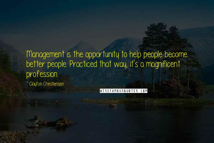 Clayton Christensen Quotes: Management is the opportunity to help people become better people. Practiced that way, it's a magnificent profession.